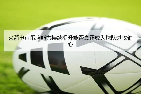 火箭申京策应能力持续提升能否真正成为球队进攻轴心